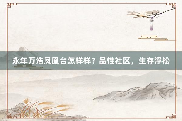 永年万浩凤凰台怎样样？品性社区，生存浮松