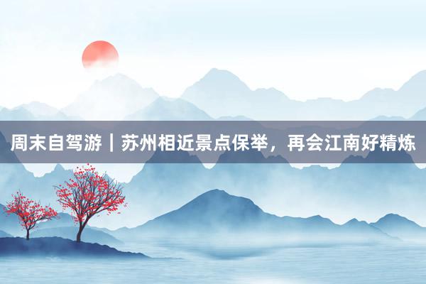 周末自驾游｜苏州相近景点保举，再会江南好精炼