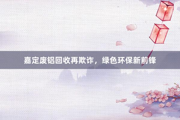 嘉定废铝回收再欺诈，绿色环保新前锋